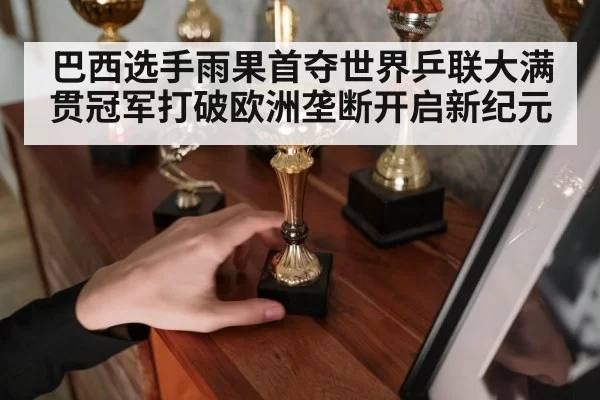 巴西选手雨果首夺世界乒联大满贯冠军打破欧洲垄断开启新纪元