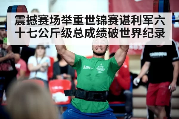 震撼赛场举重世锦赛谌利军六十七公斤级总成绩破世界纪录
